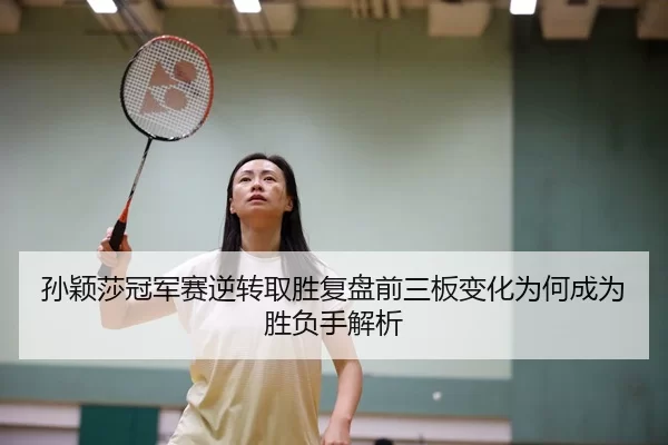 孙颖莎冠军赛逆转取胜复盘前三板变化为何成为胜负手解析
