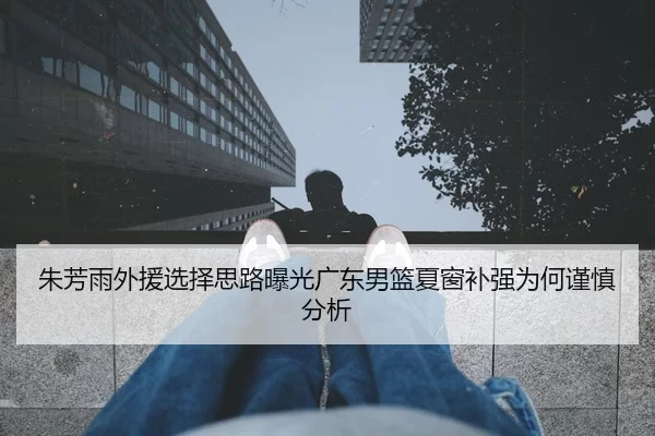 朱芳雨外援选择思路曝光广东男篮夏窗补强为何谨慎分析