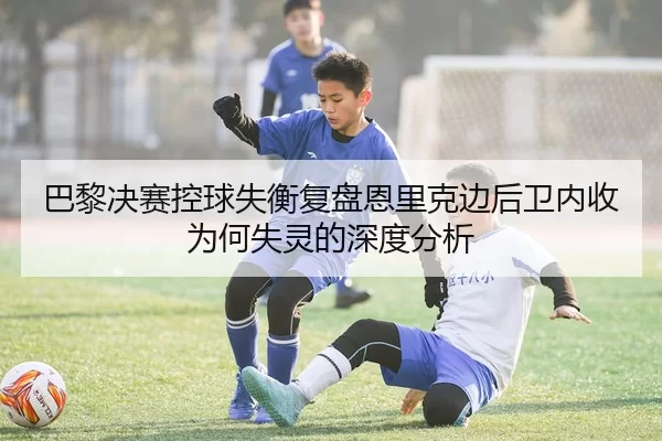 巴黎决赛控球失衡复盘恩里克边后卫内收为何失灵的深度分析