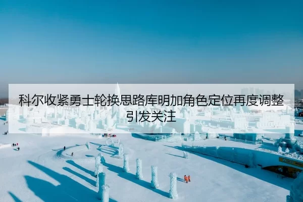 科尔收紧勇士轮换思路库明加角色定位再度调整引发关注