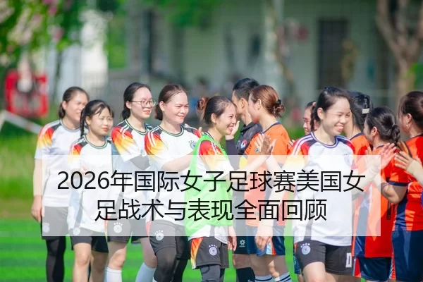 2026年国际女子足球赛美国女足战术与表现全面回顾