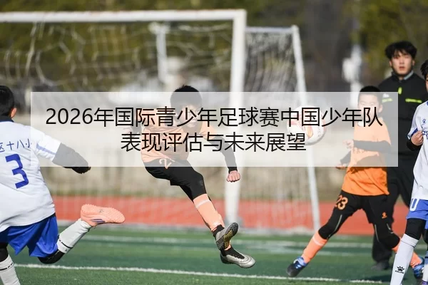 2026年国际青少年足球赛中国少年队表现评估与未来展望