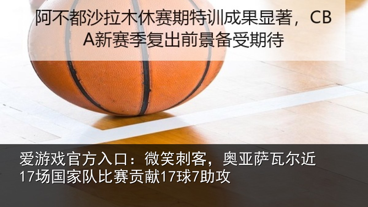 爱游戏官方入口：微笑刺客，奥亚萨瓦尔近17场国家队比赛贡献17球7助攻