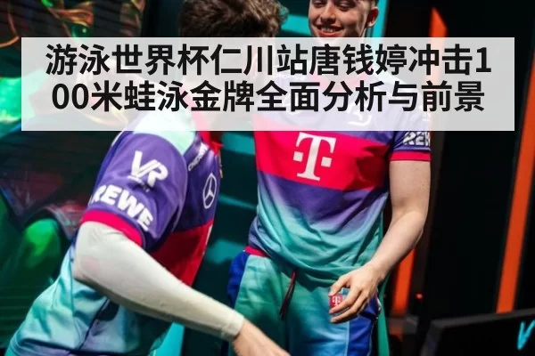 游泳世界杯仁川站唐钱婷冲击100米蛙泳金牌全面分析与前景